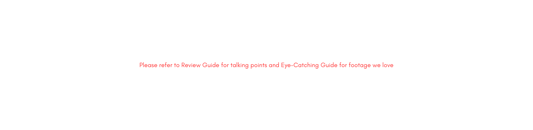 Please refer to Review Guide for talking points and Eye Catching Guide for footage we love